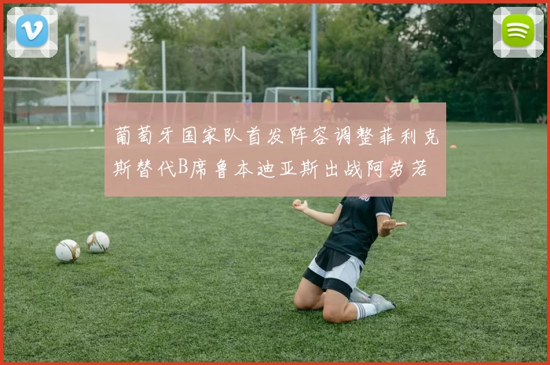 葡萄牙国家队首发阵容调整菲利克斯替代B席鲁本迪亚斯出战阿劳若