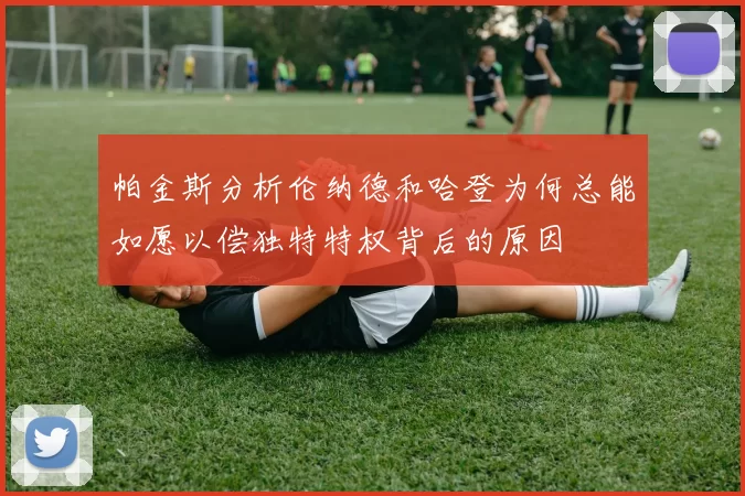 帕金斯分析伦纳德和哈登为何总能如愿以偿独特特权背后的原因
