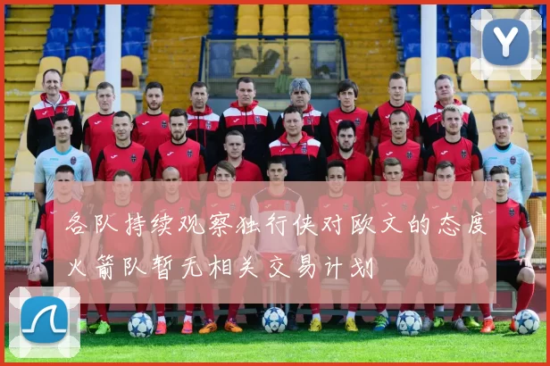 各队持续观察独行侠对欧文的态度火箭队暂无相关交易计划