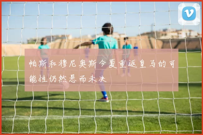 帕斯和穆尼奥斯今夏重返皇马的可能性仍然悬而未决