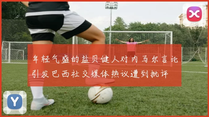 年轻气盛的盐贝健人对内马尔言论引发巴西社交媒体热议遭到批评